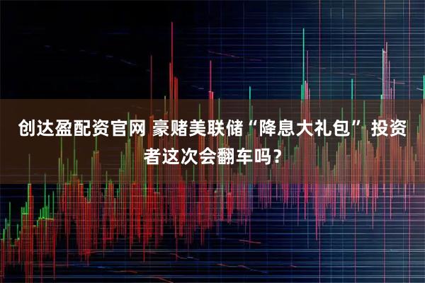 创达盈配资官网 豪赌美联储“降息大礼包” 投资者这次会翻车吗？