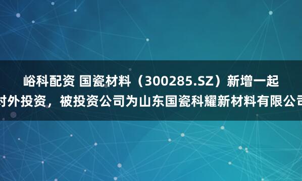 峪科配资 国瓷材料（300285.SZ）新增一起对外投资，被投资公司为山东国瓷科耀新材料有限公司