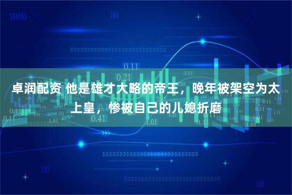 卓润配资 他是雄才大略的帝王，晚年被架空为太上皇，惨被自己的儿媳折磨