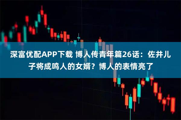 深富优配APP下载 博人传青年篇26话：佐井儿子将成鸣人的女婿？博人的表情亮了