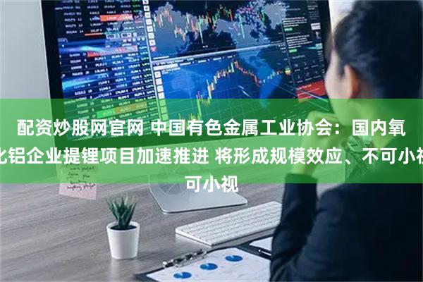 配资炒股网官网 中国有色金属工业协会：国内氧化铝企业提锂项目加速推进 将形成规模效应、不可小视
