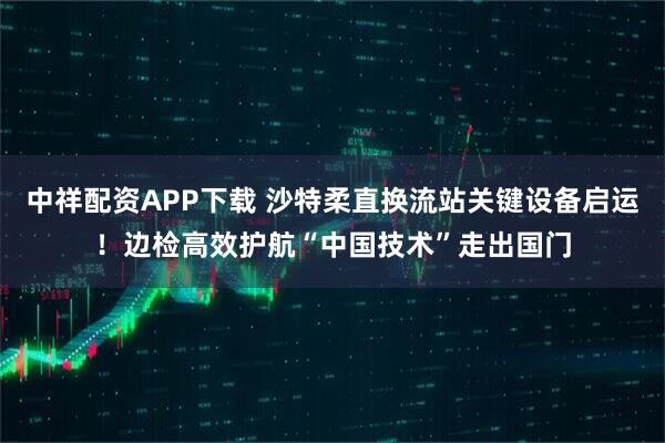 中祥配资APP下载 沙特柔直换流站关键设备启运！边检高效护航“中国技术”走出国门