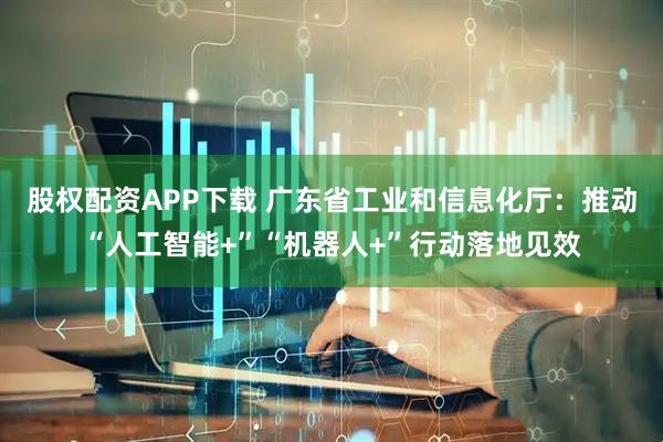 股权配资APP下载 广东省工业和信息化厅：推动“人工智能+”“机器人+”行动落地见效