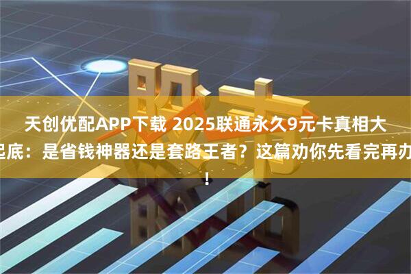 天创优配APP下载 2025联通永久9元卡真相大起底：是省钱神器还是套路王者？这篇劝你先看完再办！