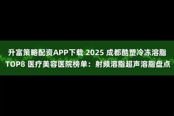 升富策略配资APP下载 2025 成都酷塑冷冻溶脂 TOP8 医疗美容医院榜单：射频溶脂超声溶脂盘点