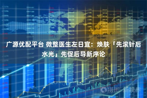 广源优配平台 微整医生左日宜:焕肤「先滚针后水光」先促后导新序论