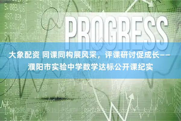 大象配资 同课同构展风采，评课研讨促成长—— 濮阳市实验中学数学达标公开课纪实