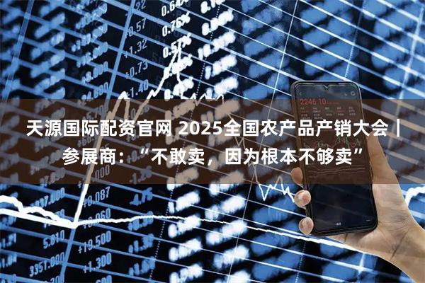 天源国际配资官网 2025全国农产品产销大会｜参展商：“不敢卖，因为根本不够卖”