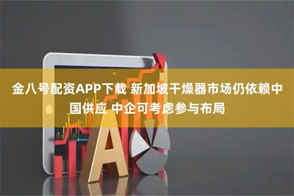 金八号配资APP下载 新加坡干燥器市场仍依赖中国供应 中企可考虑参与布局