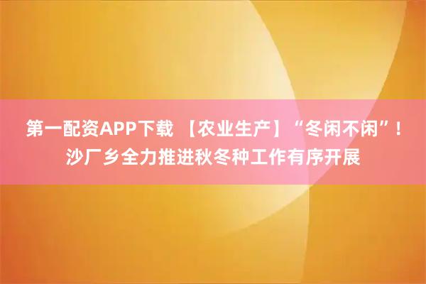 第一配资APP下载 【农业生产】“冬闲不闲”！沙厂乡全力推进秋冬种工作有序开展