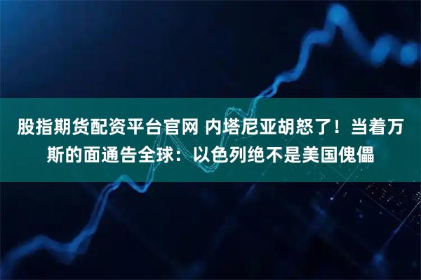 股指期货配资平台官网 内塔尼亚胡怒了！当着万斯的面通告全球：以色列绝不是美国傀儡