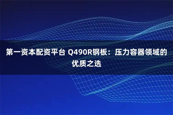 第一资本配资平台 Q490R钢板：压力容器领域的优质之选
