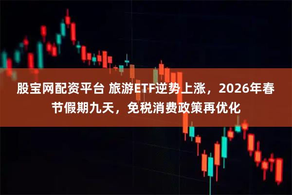 股宝网配资平台 旅游ETF逆势上涨，2026年春节假期九天，免税消费政策再优化