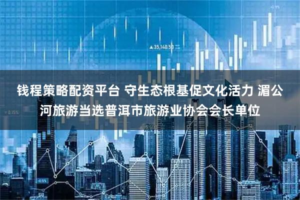 钱程策略配资平台 守生态根基促文化活力 湄公河旅游当选普洱市旅游业协会会长单位