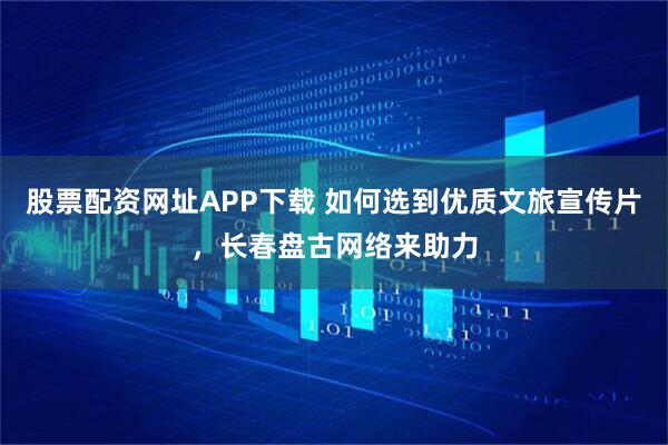 股票配资网址APP下载 如何选到优质文旅宣传片，长春盘古网络来助力