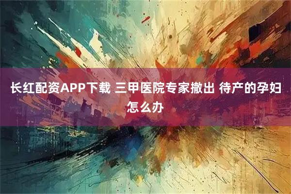 长红配资APP下载 三甲医院专家撤出 待产的孕妇怎么办