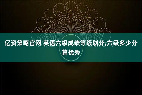 亿资策略官网 英语六级成绩等级划分,六级多少分算优秀