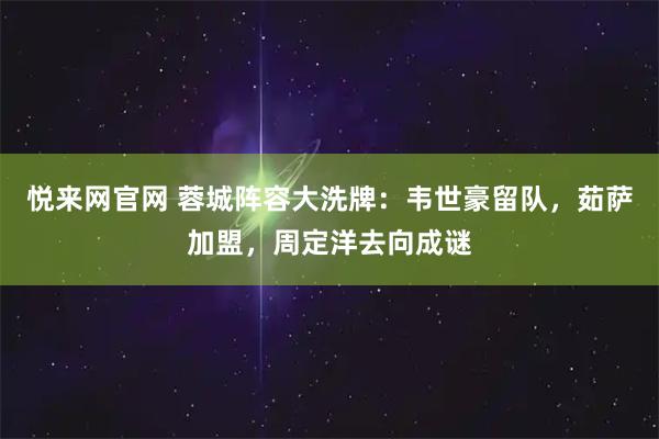 悦来网官网 蓉城阵容大洗牌：韦世豪留队，茹萨加盟，周定洋去向成谜