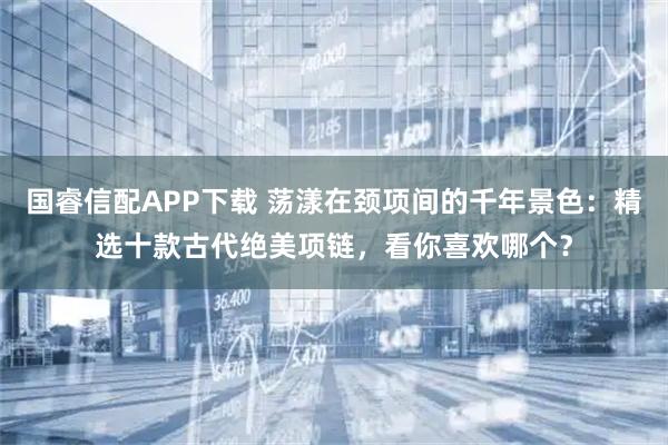 国睿信配APP下载 荡漾在颈项间的千年景色：精选十款古代绝美项链，看你喜欢哪个？