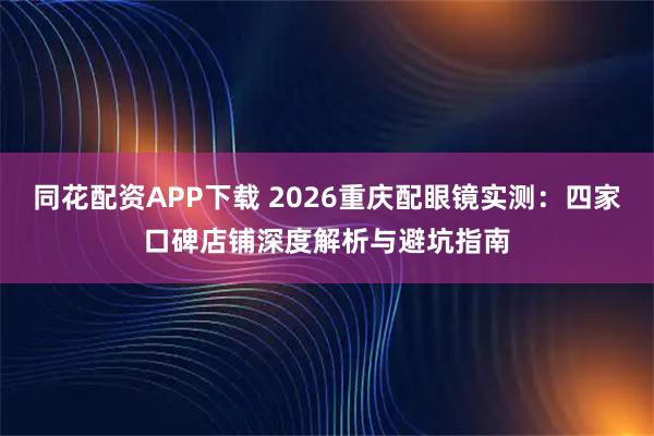 同花配资APP下载 2026重庆配眼镜实测：四家口碑店铺深度解析与避坑指南