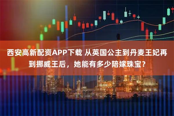 西安高新配资APP下载 从英国公主到丹麦王妃再到挪威王后，她能有多少陪嫁珠宝？