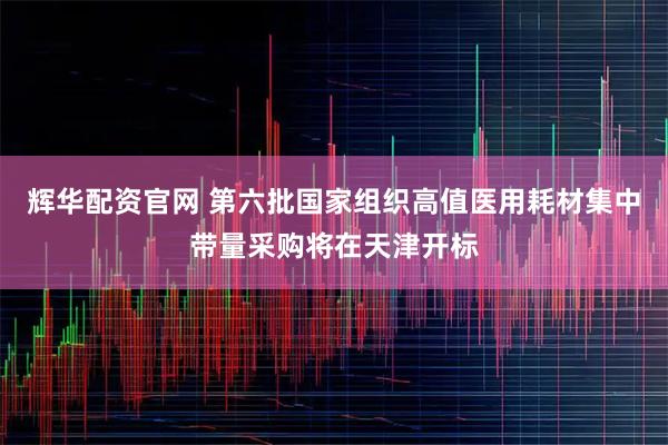 辉华配资官网 第六批国家组织高值医用耗材集中带量采购将在天津开标