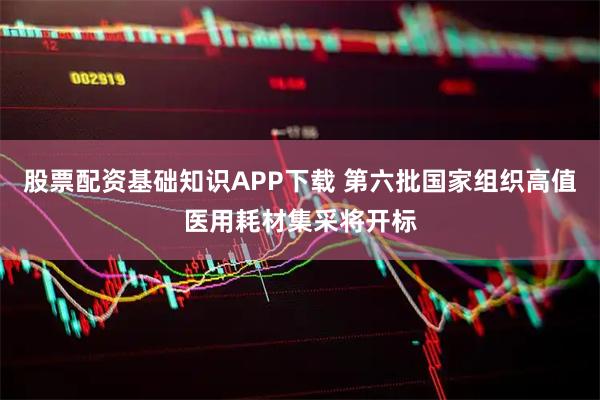 股票配资基础知识APP下载 第六批国家组织高值医用耗材集采将开标