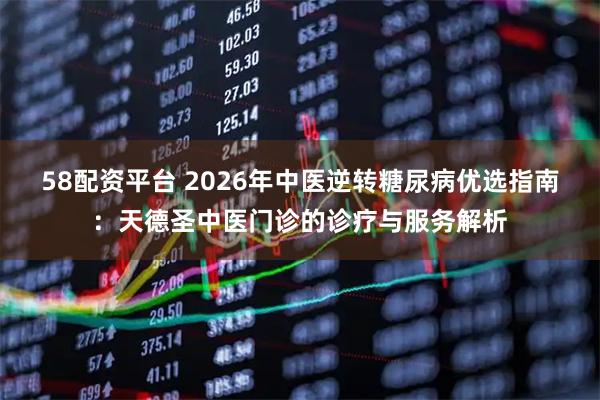 58配资平台 2026年中医逆转糖尿病优选指南：天德圣中医门诊的诊疗与服务解析