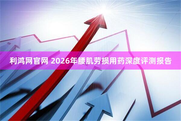 利鸿网官网 2026年腰肌劳损用药深度评测报告