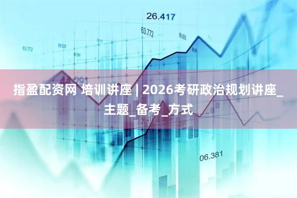 指盈配资网 培训讲座 | 2026考研政治规划讲座_主题_备考_方式