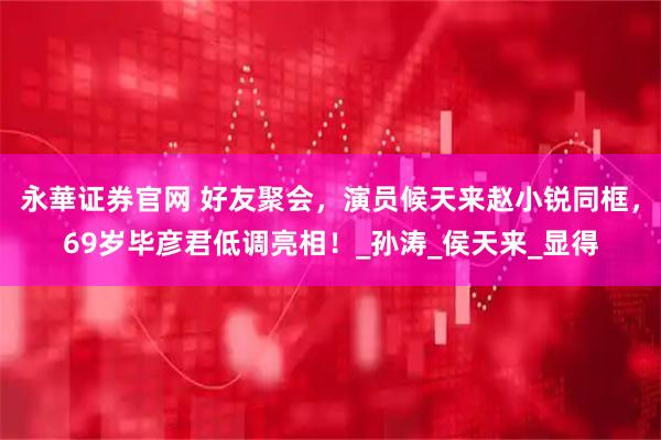 永華证券官网 好友聚会，演员候天来赵小锐同框，69岁毕彦君低调亮相！_孙涛_侯天来_显得