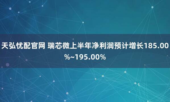 天弘忧配官网 瑞芯微上半年净利润预计增长185.00%~195.00%