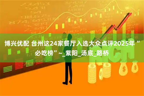 博兴优配 台州这24家餐厅入选大众点评2025年“必吃榜”~_紫阳_汤底_路桥