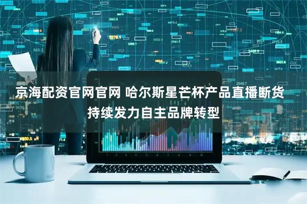 京海配资官网官网 哈尔斯星芒杯产品直播断货  持续发力自主品牌转型