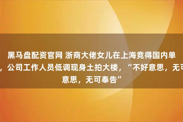 黑马盘配资官网 浙商大佬女儿在上海竞得国内单价地王，公司工作人员低调现身土拍大楼，“不好意思，无可奉告”