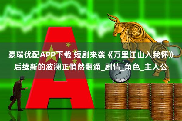 豪瑞优配APP下载 短剧来袭《万里江山入我怀》后续新的波澜正悄然翻涌_剧情_角色_主人公