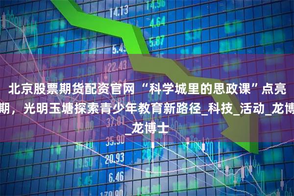 北京股票期货配资官网 “科学城里的思政课”点亮暑期，光明玉塘探索青少年教育新路径_科技_活动_龙博士