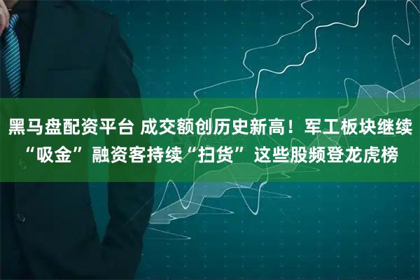 黑马盘配资平台 成交额创历史新高！军工板块继续“吸金” 融资客持续“扫货” 这些股频登龙虎榜