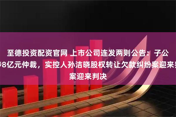 至德投资配资官网 上市公司连发两则公告：子公司涉8亿元仲裁，实控人孙洁晓股权转让欠款纠纷案迎来判决