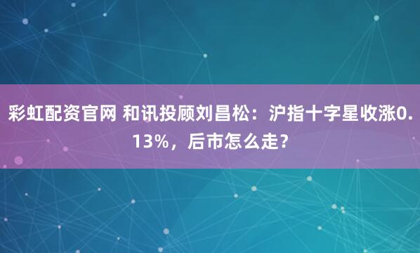 彩虹配资官网 和讯投顾刘昌松：沪指十字星收涨0.13%，后市怎么走？