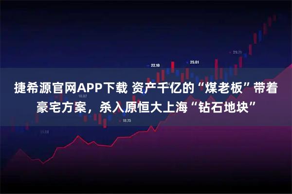 捷希源官网APP下载 资产千亿的“煤老板”带着豪宅方案，杀入原恒大上海“钻石地块”