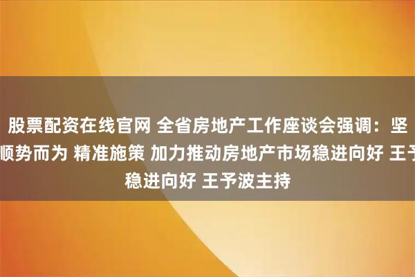 股票配资在线官网 全省房地产工作座谈会强调：坚定信心 顺势而为 精准施策 加力推动房地产市场稳进向好 王予波主持