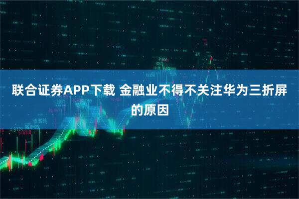 联合证券APP下载 金融业不得不关注华为三折屏的原因
